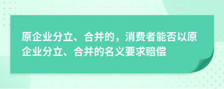 原企业分立、合并的，消费者能否以原企业分立、合并的名义要求赔偿
