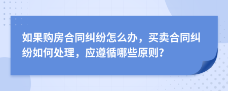 如果购房合同纠纷怎么办，买卖合同纠纷如何处理，应遵循哪些原则？