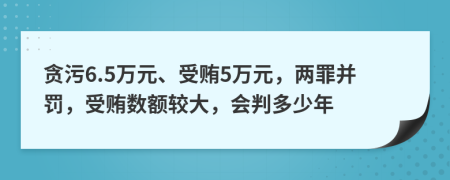 贪污6.5万元、受贿5万元，两罪并罚，受贿数额较大，会判多少年