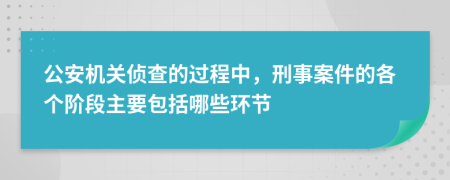 公安机关侦查的过程中，刑事案件的各个阶段主要包括哪些环节