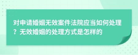 对申请婚姻无效案件法院应当如何处理？无效婚姻的处理方式是怎样的