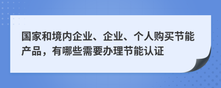 国家和境内企业、企业、个人购买节能产品，有哪些需要办理节能认证