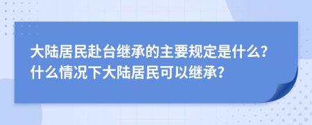 大陆居民赴台继承的主要规定是什么？什么情况下大陆居民可以继承？