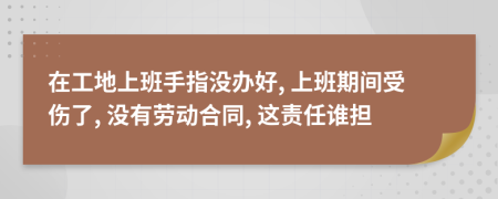 在工地上班手指没办好, 上班期间受伤了, 没有劳动合同, 这责任谁担