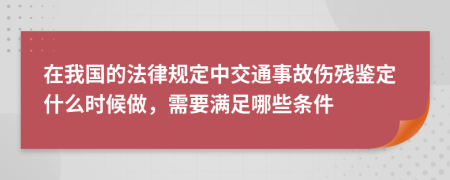 在我国的法律规定中交通事故伤残鉴定什么时候做，需要满足哪些条件