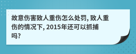 故意伤害致人重伤怎么处罚, 致人重伤的情况下, 2015年还可以抓捕吗?