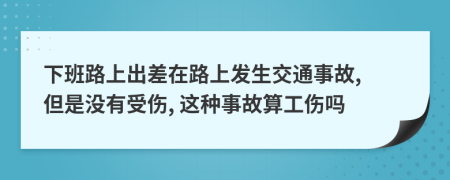 下班路上出差在路上发生交通事故, 但是没有受伤, 这种事故算工伤吗