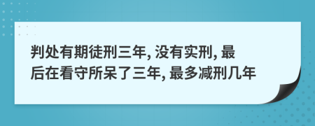 判处有期徒刑三年, 没有实刑, 最后在看守所呆了三年, 最多减刑几年