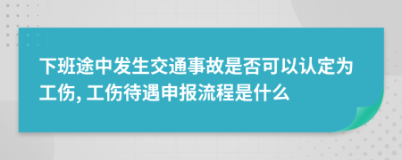 下班途中发生交通事故是否可以认定为工伤, 工伤待遇申报流程是什么