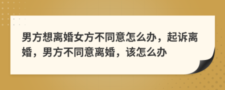男方想离婚女方不同意怎么办，起诉离婚，男方不同意离婚，该怎么办