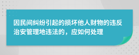 因民间纠纷引起的损坏他人财物的违反治安管理地违法的，应如何处理