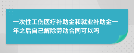 一次性工伤医疗补助金和就业补助金一年之后自己解除劳动合同可以吗