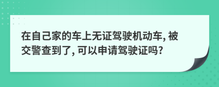 在自己家的车上无证驾驶机动车, 被交警查到了, 可以申请驾驶证吗?