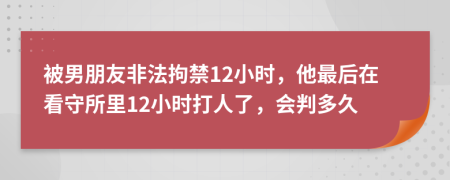 被男朋友非法拘禁12小时，他最后在看守所里12小时打人了，会判多久