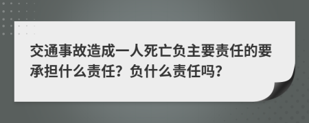 交通事故造成一人死亡负主要责任的要承担什么责任？负什么责任吗？