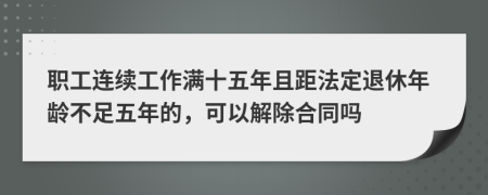 职工连续工作满十五年且距法定退休年龄不足五年的，可以解除合同吗