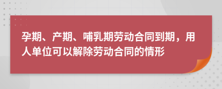 孕期、产期、哺乳期劳动合同到期，用人单位可以解除劳动合同的情形