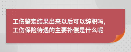 工伤鉴定结果出来以后可以辞职吗, 工伤保险待遇的主要补偿是什么呢