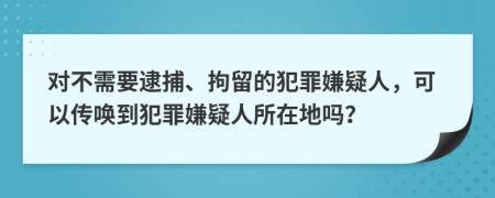 对不需要逮捕、拘留的犯罪嫌疑人，可以传唤到犯罪嫌疑人所在地吗？