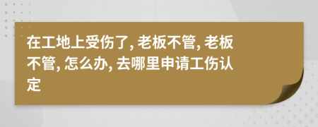 在工地上受伤了, 老板不管, 老板不管, 怎么办, 去哪里申请工伤认定