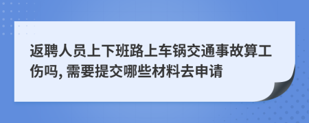 返聘人员上下班路上车锅交通事故算工伤吗, 需要提交哪些材料去申请