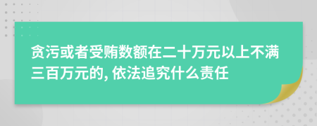 贪污或者受贿数额在二十万元以上不满三百万元的, 依法追究什么责任