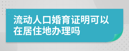 流动人口婚育证明可以在居住地办理吗