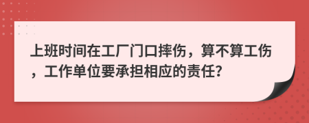 上班时间在工厂门口摔伤，算不算工伤，工作单位要承担相应的责任？