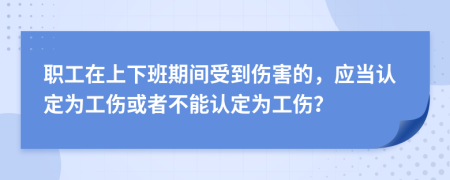 职工在上下班期间受到伤害的，应当认定为工伤或者不能认定为工伤？