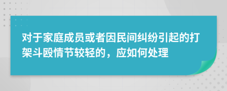 对于家庭成员或者因民间纠纷引起的打架斗殴情节较轻的，应如何处理