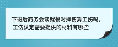 下班后商务会谈就餐时摔伤算工伤吗, 工伤认定需要提供的材料有哪些