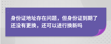 身份证地址存在问题，但身份证到期了还没有更换，还可以进行换新吗