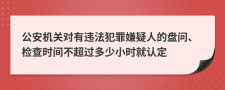 公安机关对有违法犯罪嫌疑人的盘问、检查时间不超过多少小时就认定