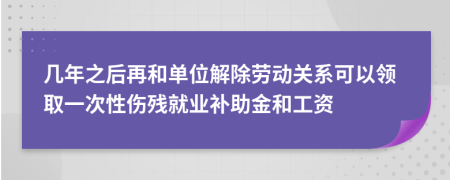 几年之后再和单位解除劳动关系可以领取一次性伤残就业补助金和工资