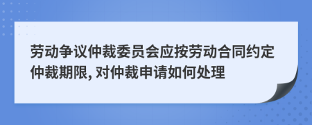 劳动争议仲裁委员会应按劳动合同约定仲裁期限, 对仲裁申请如何处理