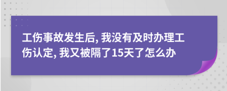 工伤事故发生后, 我没有及时办理工伤认定, 我又被隔了15天了怎么办