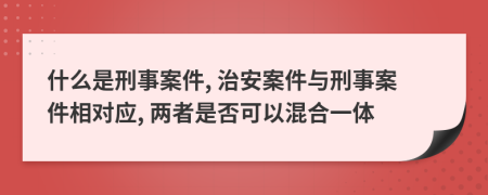 什么是刑事案件, 治安案件与刑事案件相对应, 两者是否可以混合一体