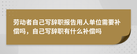 劳动者自己写辞职报告用人单位需要补偿吗，自己写辞职有什么补偿吗