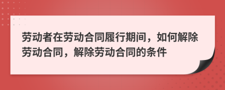 劳动者在劳动合同履行期间，如何解除劳动合同，解除劳动合同的条件