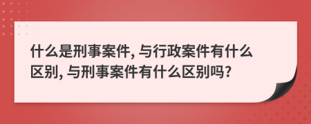 什么是刑事案件, 与行政案件有什么区别, 与刑事案件有什么区别吗?