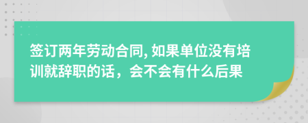 签订两年劳动合同, 如果单位没有培训就辞职的话，会不会有什么后果