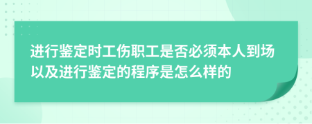 进行鉴定时工伤职工是否必须本人到场以及进行鉴定的程序是怎么样的