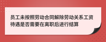 员工未按照劳动合同解除劳动关系工资待遇是否需要在离职后进行结算