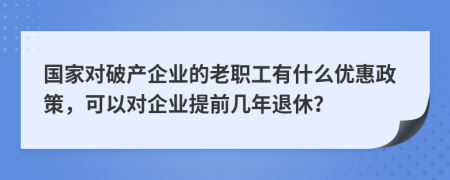 国家对破产企业的老职工有什么优惠政策，可以对企业提前几年退休？