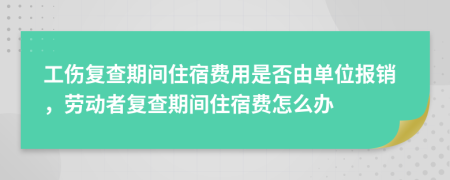 工伤复查期间住宿费用是否由单位报销，劳动者复查期间住宿费怎么办