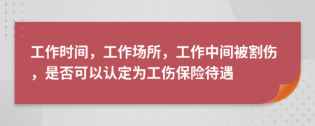 工作时间，工作场所，工作中间被割伤，是否可以认定为工伤保险待遇