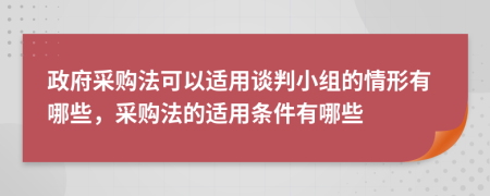 政府采购法可以适用谈判小组的情形有哪些，采购法的适用条件有哪些