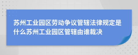苏州工业园区劳动争议管辖法律规定是什么苏州工业园区管辖由谁裁决