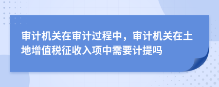 审计机关在审计过程中，审计机关在土地增值税征收入项中需要计提吗