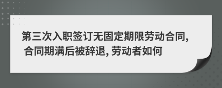 第三次入职签订无固定期限劳动合同, 合同期满后被辞退, 劳动者如何